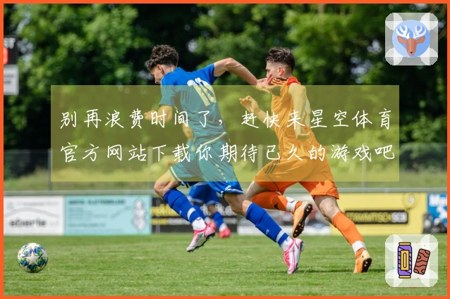 别再浪费时间了，赶快来星空体育官方网站下载你期待已久的游戏吧！