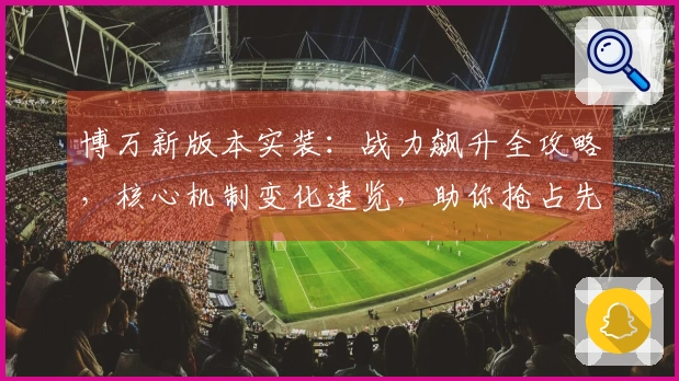 博万新版本实装：战力飙升全攻略，核心机制变化速览，助你抢占先机！