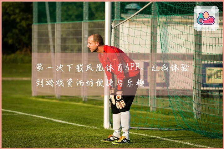 第一次下载凤凰体育APP，让我体验到游戏资讯的便捷与乐趣