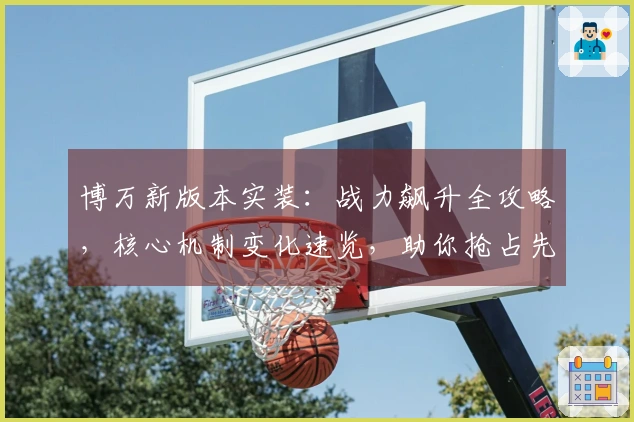 博万新版本实装：战力飙升全攻略，核心机制变化速览，助你抢占先机！